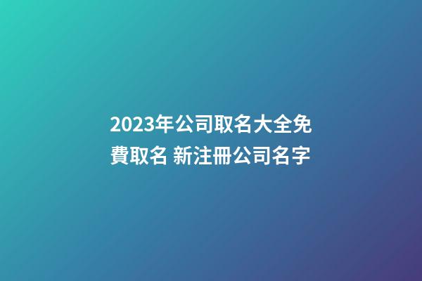 2023年公司取名大全免費取名 新注冊公司名字